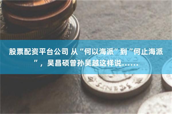 股票配资平台公司 从“何以海派”到“何止海派”，吴昌硕曾孙吴越这样说……