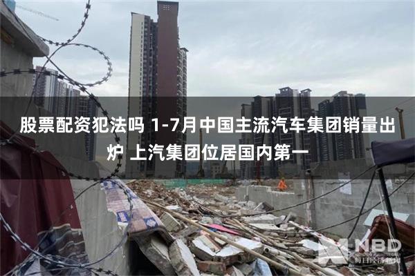 股票配资犯法吗 1-7月中国主流汽车集团销量出炉 上汽集团位居国内第一