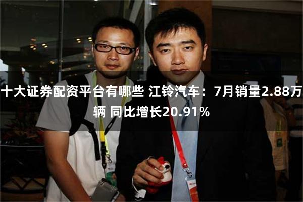 十大证券配资平台有哪些 江铃汽车：7月销量2.88万辆 同比增长20.91%