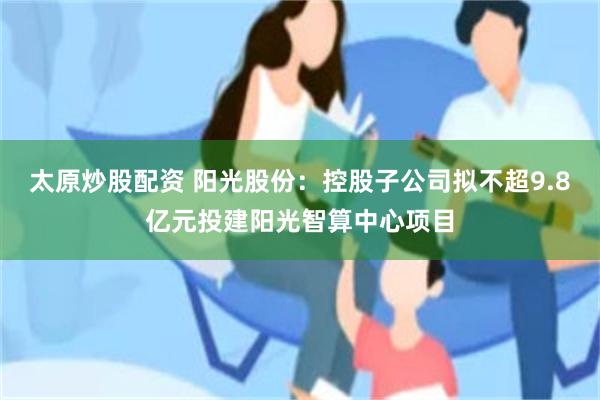 太原炒股配资 阳光股份：控股子公司拟不超9.8亿元投建阳光智算中心项目