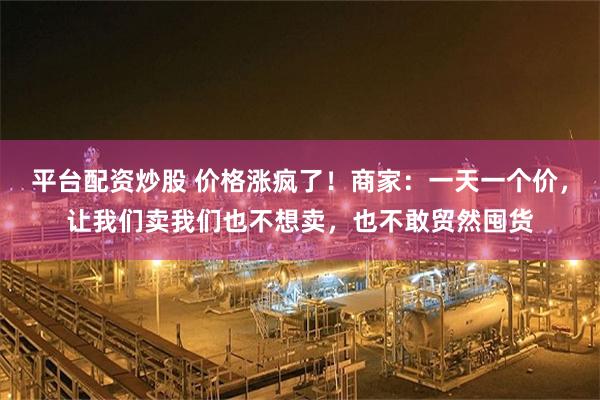 平台配资炒股 价格涨疯了！商家：一天一个价，让我们卖我们也不想卖，也不敢贸然囤货