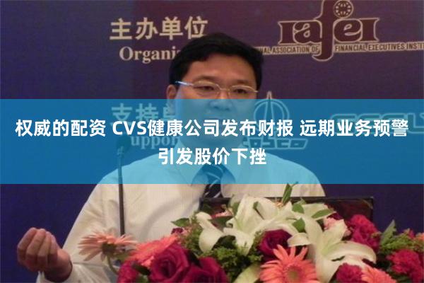 权威的配资 CVS健康公司发布财报 远期业务预警引发股价下挫