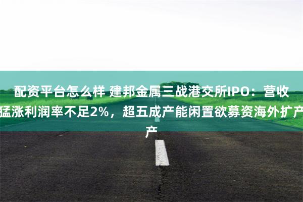 配资平台怎么样 建邦金属三战港交所IPO：营收猛涨利润率不足2%，超五成产能闲置欲募资海外扩产