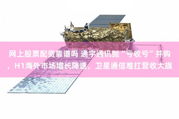 网上股票配资靠谱吗 通宇通讯抛“亏收亏”并购，H1海外市场增长降速，卫星通信难扛营收大旗