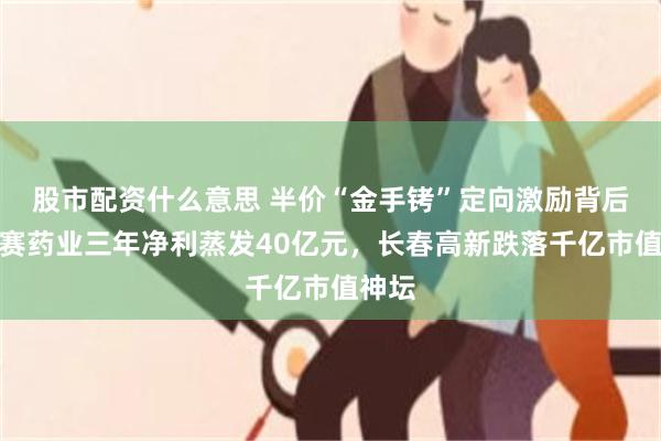 股市配资什么意思 半价“金手铐”定向激励背后：金赛药业三年净利蒸发40亿元，长春高新跌落千亿市值神坛
