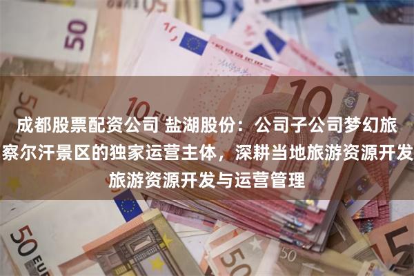 成都股票配资公司 盐湖股份：公司子公司梦幻旅游公司作为察尔汗景区的独家运营主体，深耕当地旅游资源开发与运营管理