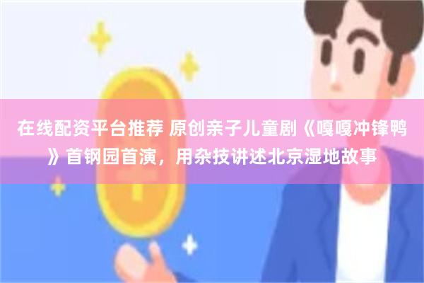 在线配资平台推荐 原创亲子儿童剧《嘎嘎冲锋鸭》首钢园首演，用杂技讲述北京湿地故事