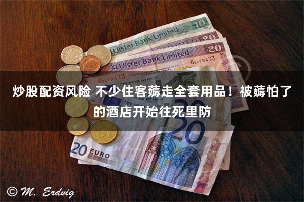 炒股配资风险 不少住客薅走全套用品!被薅怕了的酒店开始往死里防