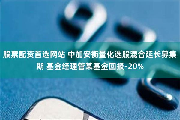 股票配资首选网站 中加安衡量化选股混合延长募集期 基金经理管某基金回报-20%