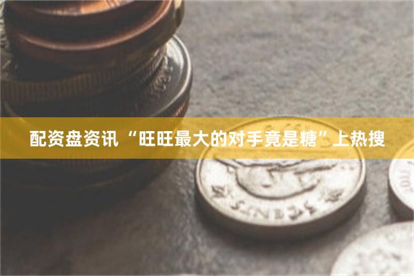 配资盘资讯 “旺旺最大的对手竟是糖”上热搜