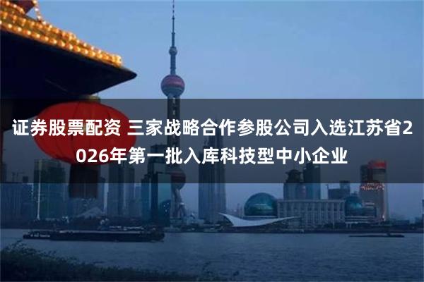 证券股票配资 三家战略合作参股公司入选江苏省2026年第一批入库科技型中小企业