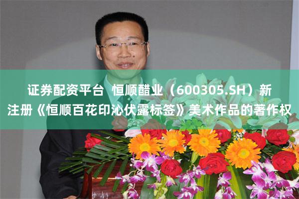 证券配资平台  恒顺醋业（600305.SH）新注册《恒顺百花印沁伏露标签》美术作品的著作权