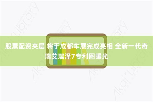 股票配资夹层 将于成都车展完成亮相 全新一代奇瑞艾瑞泽7专利图曝光