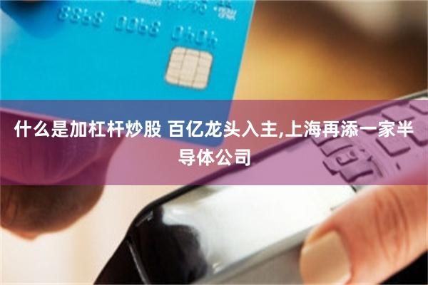 什么是加杠杆炒股 百亿龙头入主,上海再添一家半导体公司