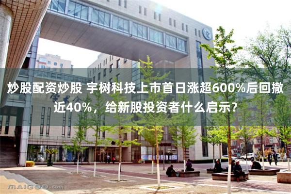 炒股配资炒股 宇树科技上市首日涨超600%后回撤近40%，给新股投资者什么启示？