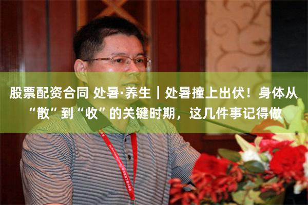 股票配资合同 处暑·养生｜处暑撞上出伏！身体从“散”到“收”的关键时期，这几件事记得做