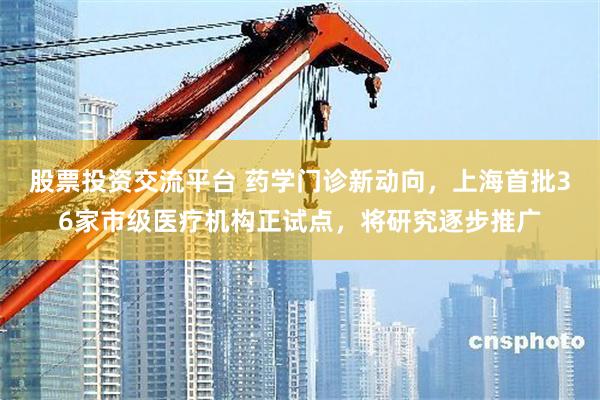 股票投资交流平台 药学门诊新动向，上海首批36家市级医疗机构正试点，将研究逐步推广