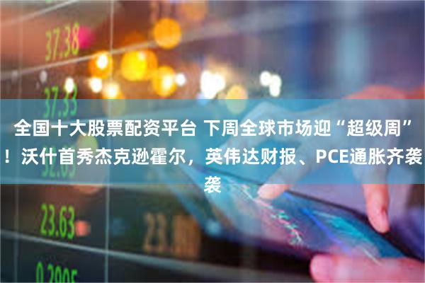 全国十大股票配资平台 下周全球市场迎“超级周”！沃什首秀杰克逊霍尔，英伟达财报、PCE通胀齐袭