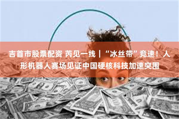 吉首市股票配资 芮见一线｜“冰丝带”竞速！人形机器人赛场见证中国硬核科技加速突围