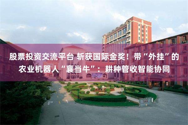 股票投资交流平台 斩获国际金奖!带“外挂”的农业机器人“襄当牛”:耕种管收智能协同