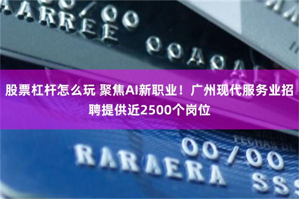 股票杠杆怎么玩 聚焦AI新职业！广州现代服务业招聘提供近2500个岗位