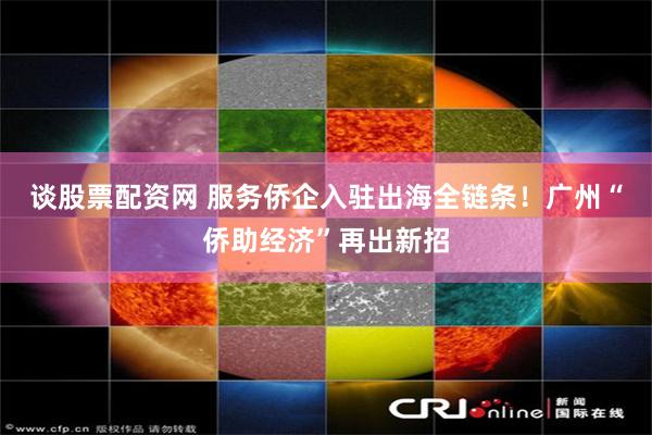 谈股票配资网 服务侨企入驻出海全链条！广州“侨助经济”再出新招