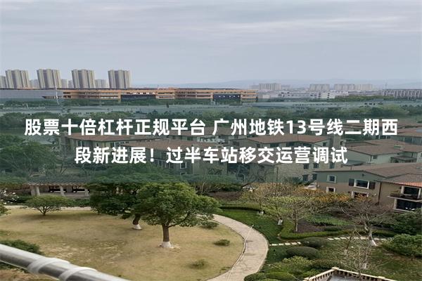 股票十倍杠杆正规平台 广州地铁13号线二期西段新进展！过半车站移交运营调试
