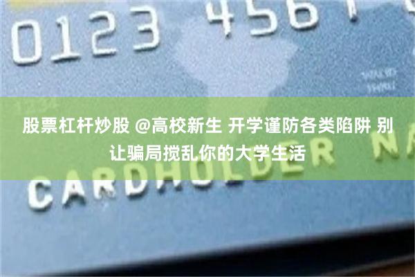 股票杠杆炒股 @高校新生 开学谨防各类陷阱 别让骗局搅乱你的大学生活