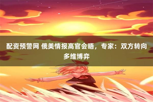 配资预警网 俄美情报高官会晤，专家：双方转向多维博弈