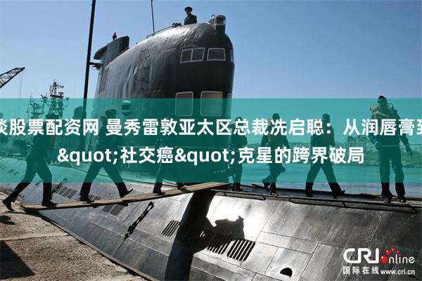 谈股票配资网 曼秀雷敦亚太区总裁冼启聪：从润唇膏到"社交癌"克星的跨界破局