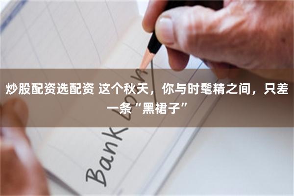 炒股配资选配资 这个秋天，你与时髦精之间，只差一条“黑裙子”