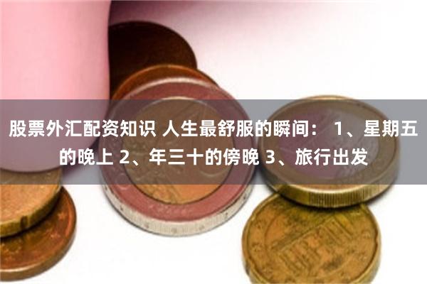 股票外汇配资知识 人生最舒服的瞬间： 1、星期五的晚上 2、年三十的傍晚 3、旅行出发