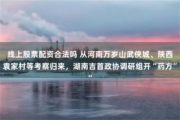 线上股票配资合法吗 从河南万岁山武侠城、陕西袁家村等考察归来，湖南吉首政协调研组开“药方”