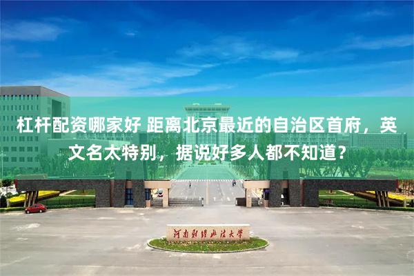 杠杆配资哪家好 距离北京最近的自治区首府，英文名太特别，据说好多人都不知道？