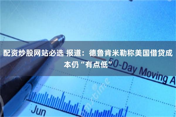 配资炒股网站必选 报道：德鲁肯米勒称美国借贷成本仍“有点低”