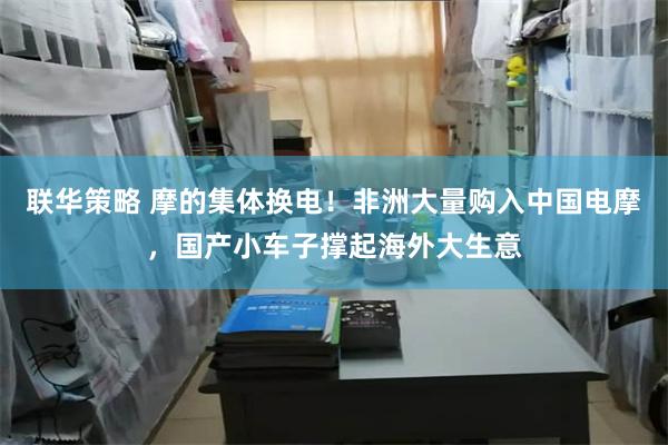 联华策略 摩的集体换电！非洲大量购入中国电摩，国产小车子撑起海外大生意