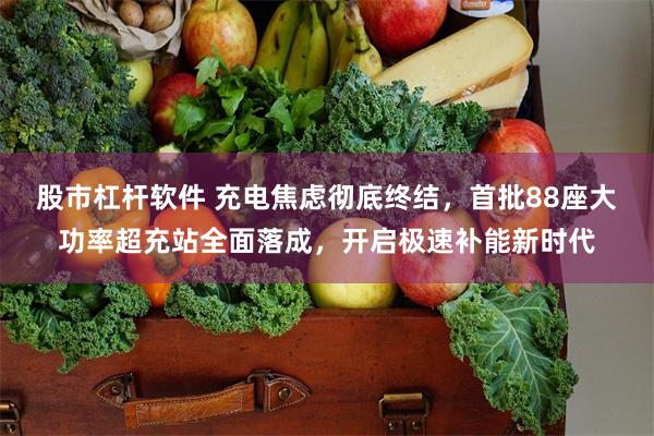 股市杠杆软件 充电焦虑彻底终结，首批88座大功率超充站全面落成，开启极速补能新时代
