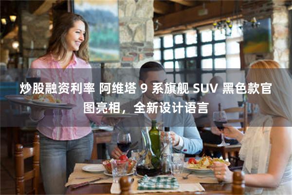 炒股融资利率 阿维塔 9 系旗舰 SUV 黑色款官图亮相，全新设计语言