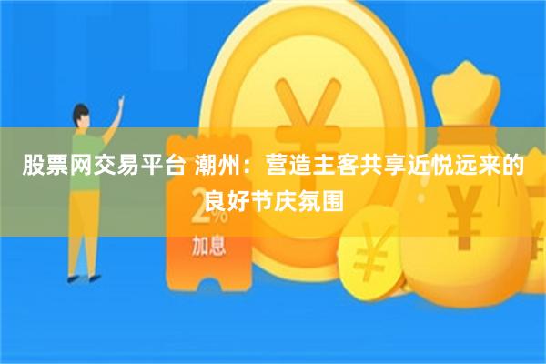 股票网交易平台 潮州：营造主客共享近悦远来的良好节庆氛围
