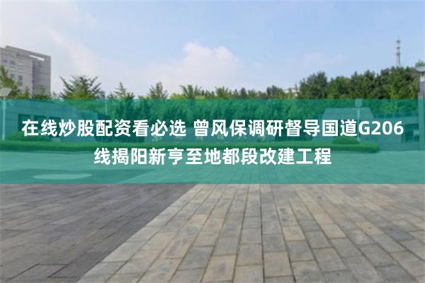在线炒股配资看必选 曾风保调研督导国道G206线揭阳新亨至地都段改建工程