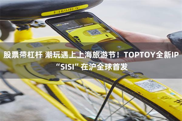 股票带杠杆 潮玩遇上上海旅游节！TOPTOY全新IP“SISI”在沪全球首发