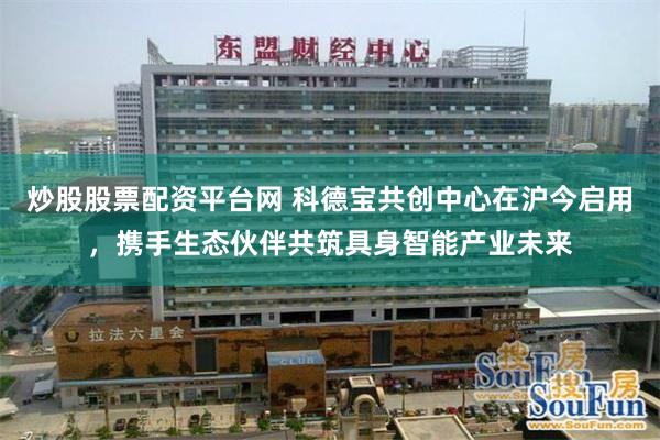 炒股股票配资平台网 科德宝共创中心在沪今启用，携手生态伙伴共筑具身智能产业未来