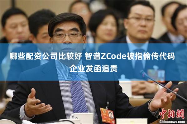 哪些配资公司比较好 智谱ZCode被指偷传代码 企业发函追责