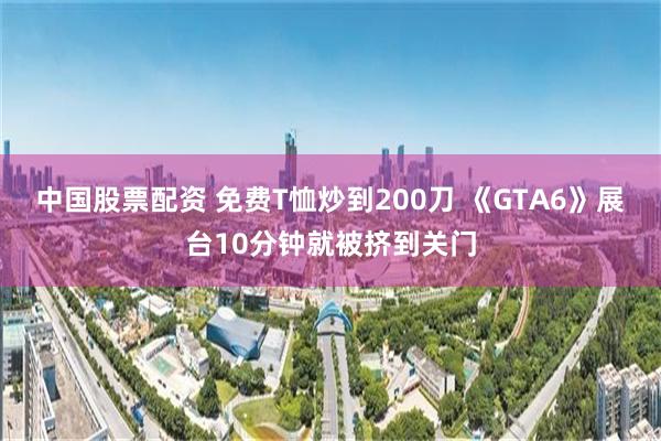 中国股票配资 免费T恤炒到200刀 《GTA6》展台10分钟就被挤到关门