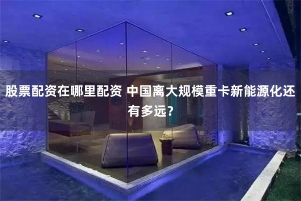 股票配资在哪里配资 中国离大规模重卡新能源化还有多远?