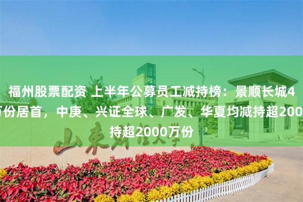 福州股票配资 上半年公募员工减持榜：景顺长城4052万份居首，中庚、兴证全球、广发、华夏均减持超2000万份