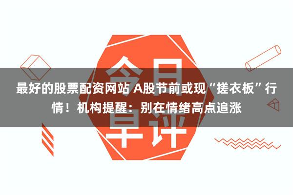最好的股票配资网站 A股节前或现“搓衣板”行情！机构提醒：别在情绪高点追涨