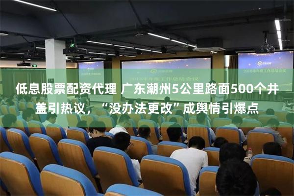 低息股票配资代理 广东潮州5公里路面500个井盖引热议，“没办法更改”成舆情引爆点