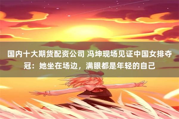 国内十大期货配资公司 冯坤现场见证中国女排夺冠:她坐在场边,满眼都是年轻的自己