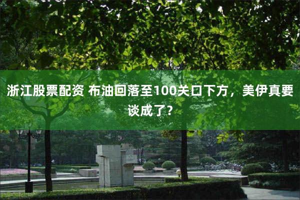 浙江股票配资 布油回落至100关口下方，美伊真要谈成了？